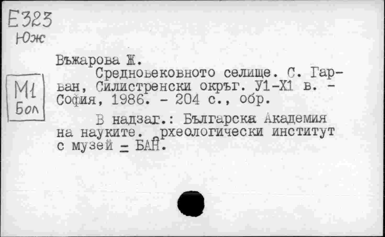 ﻿Е323
\-0ж
Ml Бол
Въжарова її.
Средноьековното селище. С. Гар-ван, Силистренски окръг. У1-Х1 в. -София, 1986. - 204 с., обр.
В надзаг.: Българска академия на натките, рхеологически институт с музей - БАН.